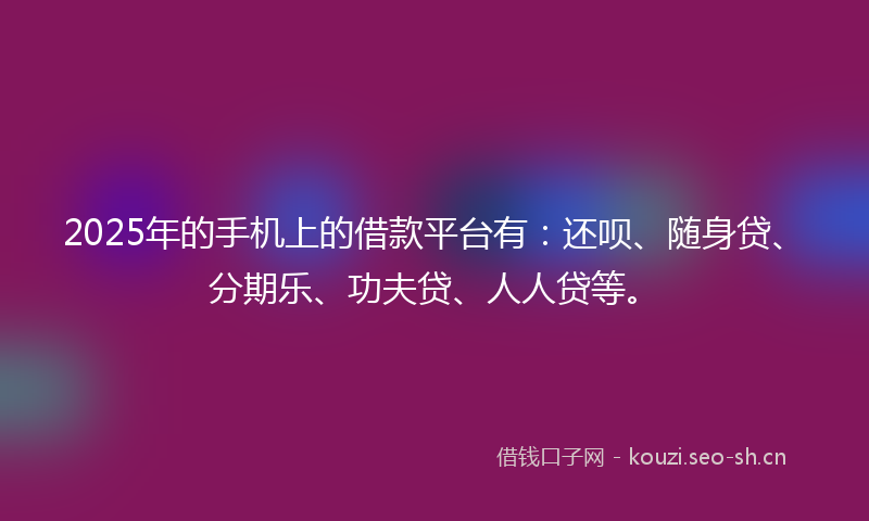2025年的手机上的借款平台有：还呗、随身贷、分期乐、功夫贷、人人贷等。