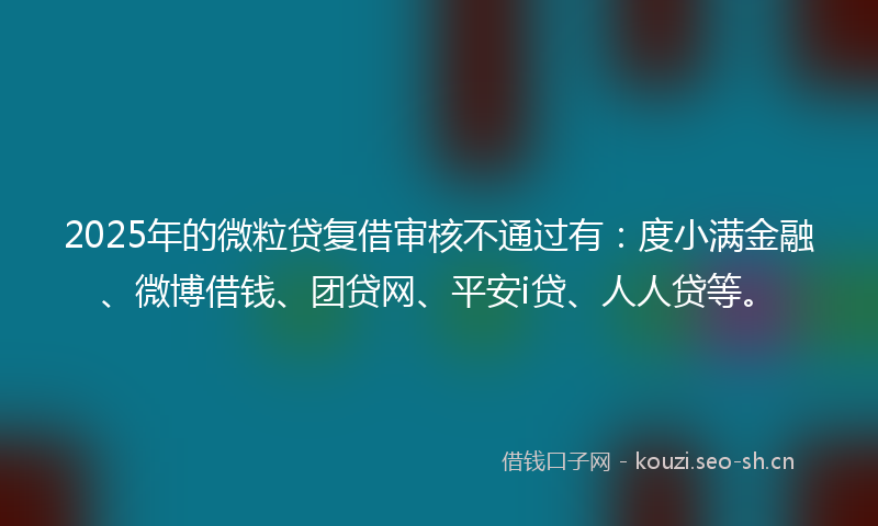 2025年的微粒贷复借审核不通过有：度小满金融、微博借钱、团贷网、平安i贷、人人贷等。