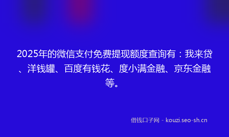 2025年的微信支付免费提现额度查询有：我来贷、洋钱罐、百度有钱花、度小满金融、京东金融等。