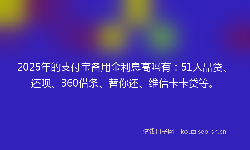 2025年的支付宝备用金利息高吗有：51人品贷、还呗、360借条、替你还、维信卡卡贷等。
