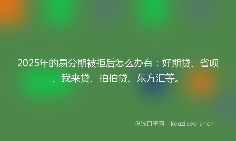2025年的易分期被拒后怎么办有：好期贷、省呗、我来贷、拍拍贷、东方汇等。