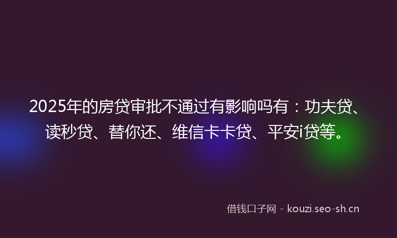 2025年的房贷审批不通过有影响吗有：功夫贷、读秒贷、替你还、维信卡卡贷、平安i贷等。