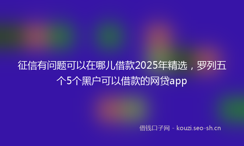 征信有问题可以在哪儿借款2025年精选，罗列五个5个黑户可以借款的网贷app