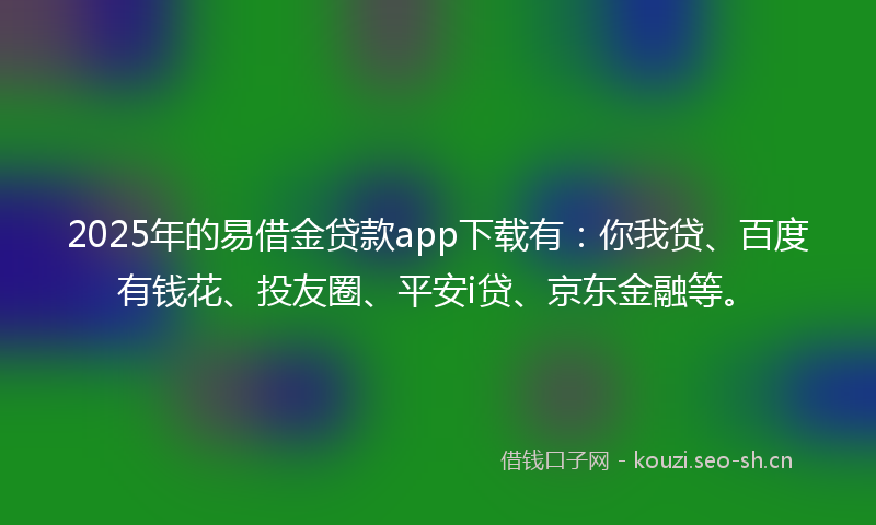 2025年的易借金贷款app下载有：你我贷、百度有钱花、投友圈、平安i贷、京东金融等。