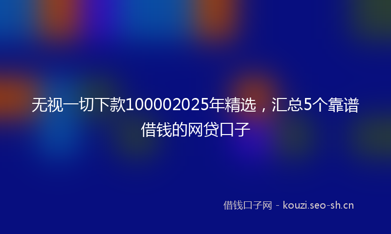 无视一切下款100002025年精选，汇总5个靠谱借钱的网贷口子