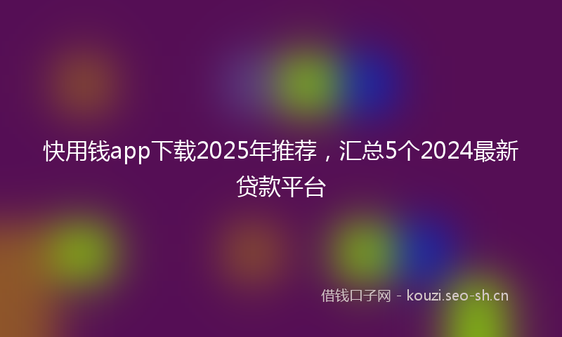 快用钱app下载2025年推荐，汇总5个2024最新贷款平台