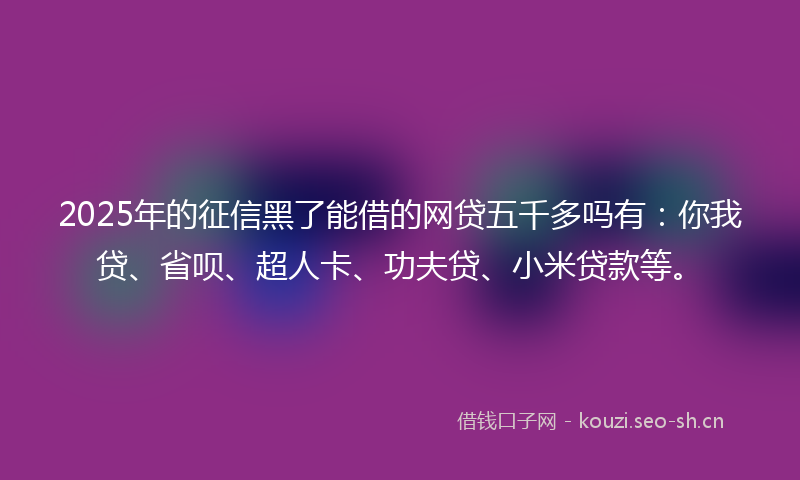 2025年的征信黑了能借的网贷五千多吗有：你我贷、省呗、超人卡、功夫贷、小米贷款等。