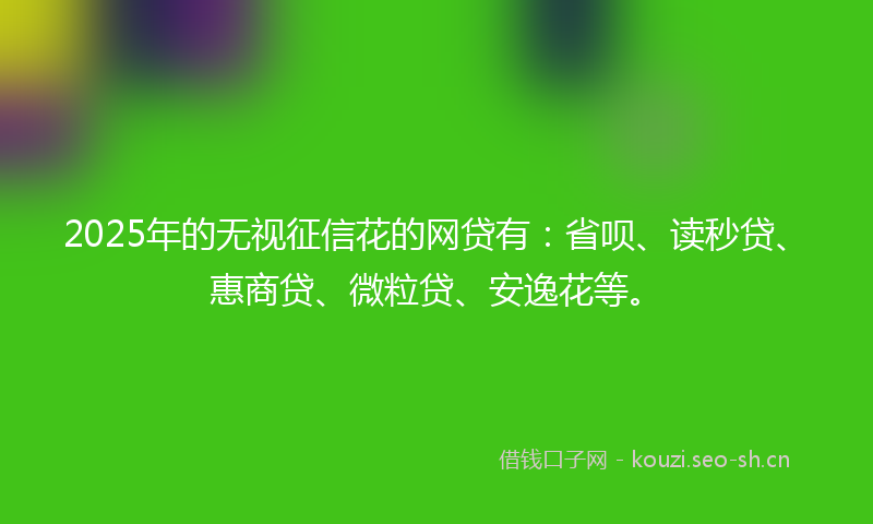 2025年的无视征信花的网贷有：省呗、读秒贷、惠商贷、微粒贷、安逸花等。
