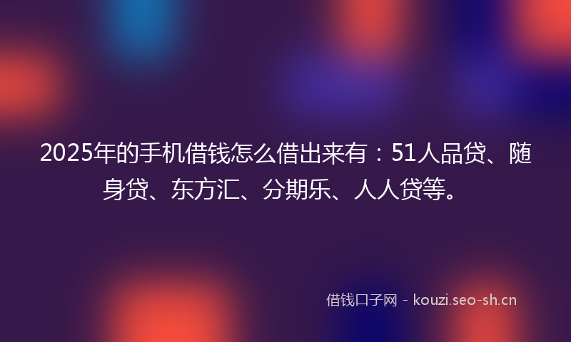 2025年的手机借钱怎么借出来有：51人品贷、随身贷、东方汇、分期乐、人人贷等。