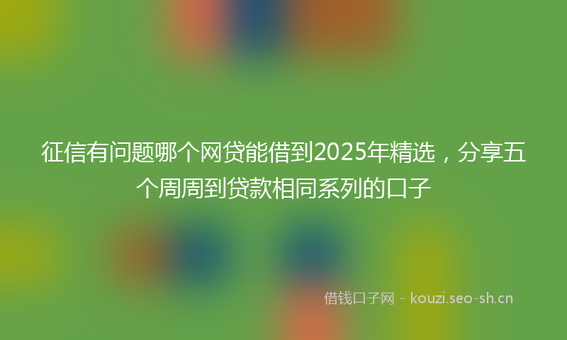 征信有问题哪个网贷能借到2025年精选,分享五个周周到贷款相同系列的口子