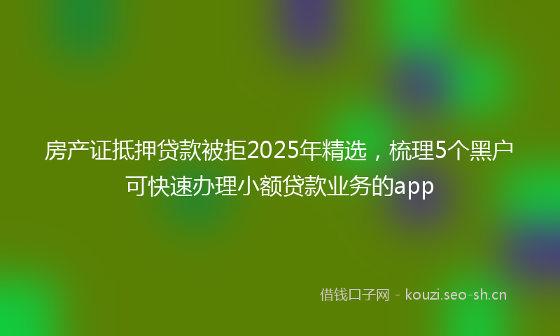 房产证抵押贷款被拒2025年精选，梳理5个黑户可快速办理小额贷款业务的app