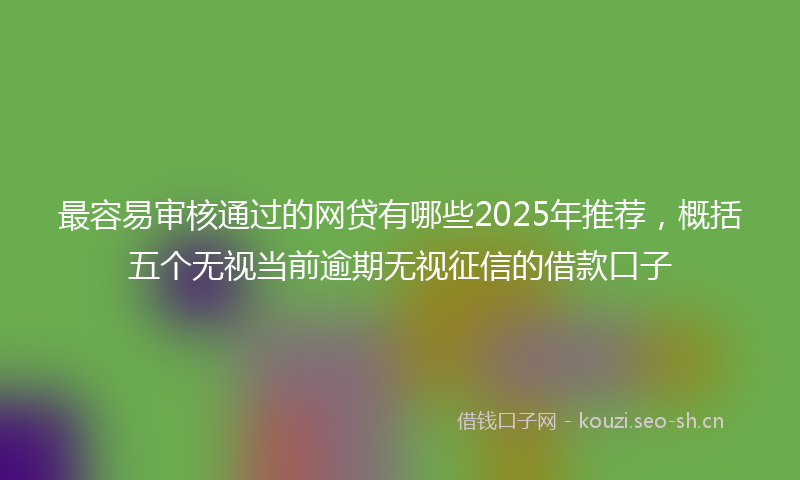 最容易审核通过的网贷有哪些2025年推荐，概括五个无视当前逾期无视征信的借款口子