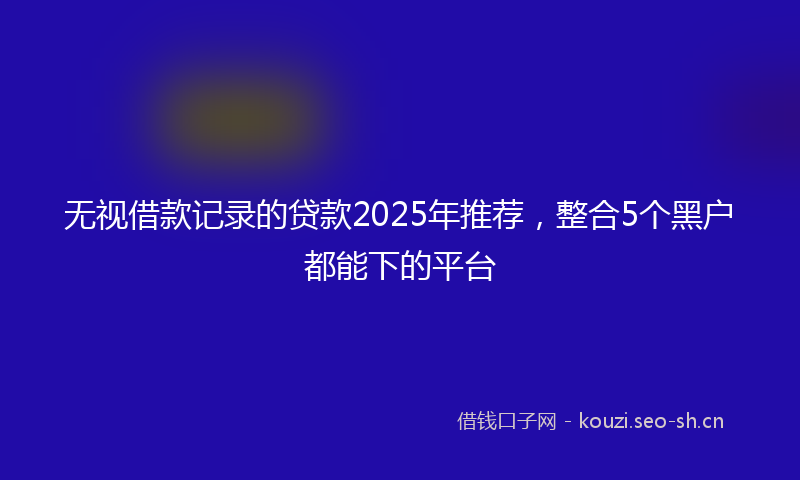无视借款记录的贷款2025年推荐，整合5个黑户都能下的平台