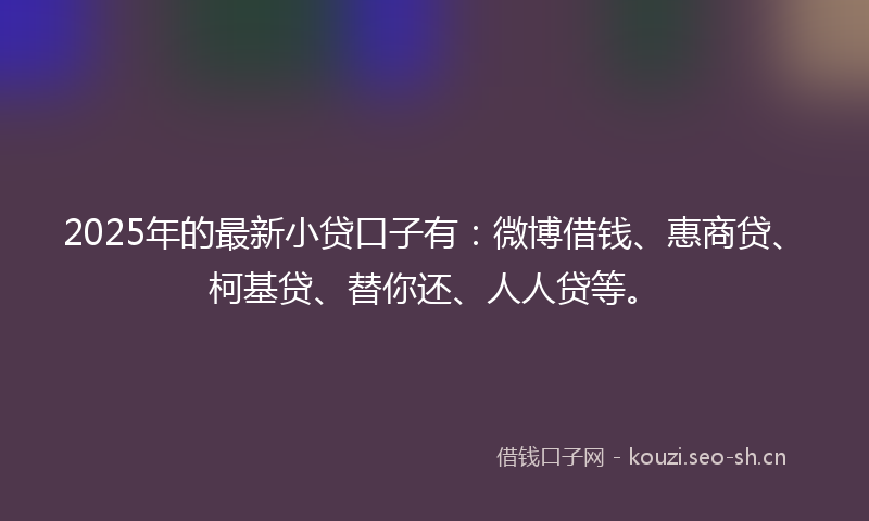 2025年的最新小贷口子有：微博借钱、惠商贷、柯基贷、替你还、人人贷等。