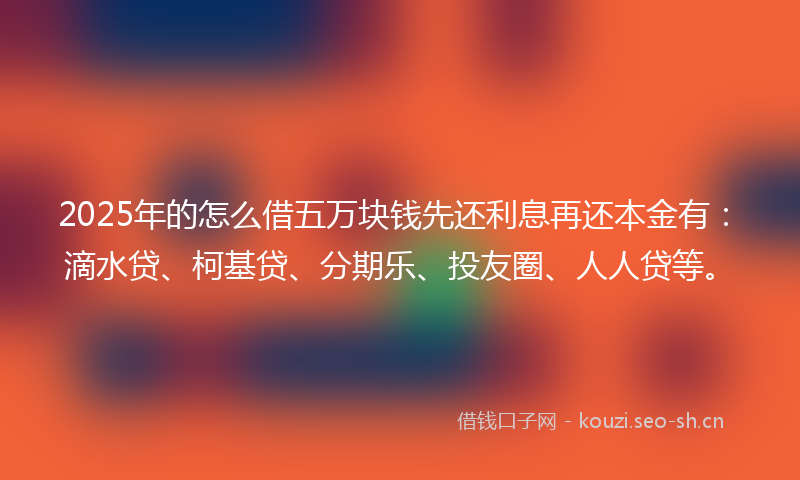2025年的怎么借五万块钱先还利息再还本金有：滴水贷、柯基贷、分期乐、投友圈、人人贷等。