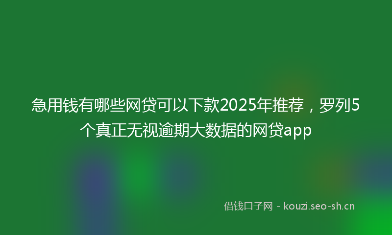 急用钱有哪些网贷可以下款2025年推荐，罗列5个真正无视逾期大数据的网贷app