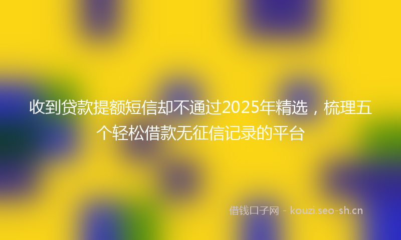 收到贷款提额短信却不通过2025年精选，梳理五个轻松借款无征信记录的平台