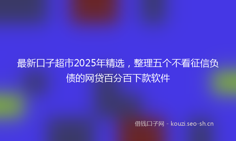 最新口子超市2025年精选，整理五个不看征信负债的网贷百分百下款软件