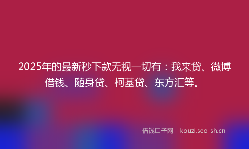 2025年的最新秒下款无视一切有：我来贷、微博借钱、随身贷、柯基贷、东方汇等。