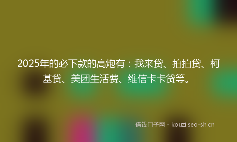 2025年的必下款的高炮有：我来贷、拍拍贷、柯基贷、美团生活费、维信卡卡贷等。