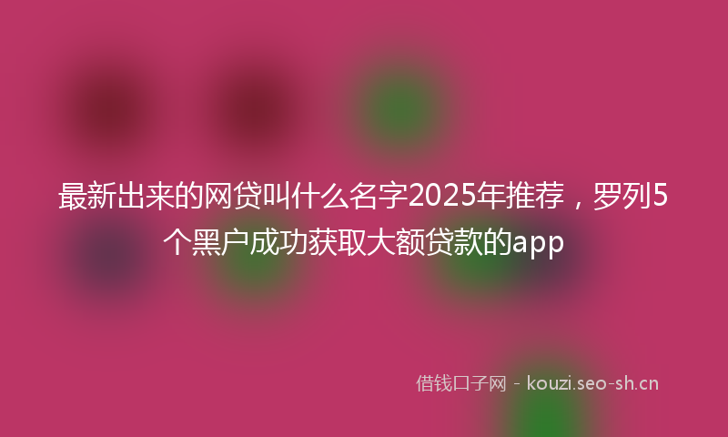 最新出来的网贷叫什么名字2025年推荐,罗列5个黑户成功获取大额贷款的app