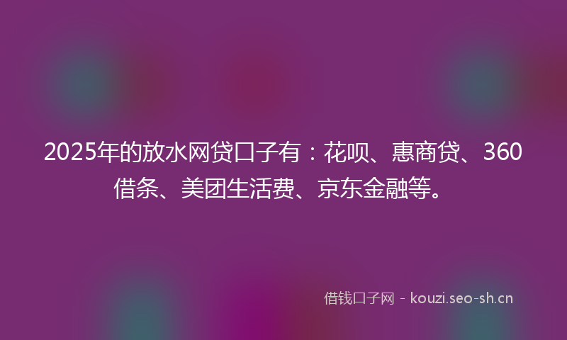 2025年的放水网贷口子有：花呗、惠商贷、360借条、美团生活费、京东金融等。