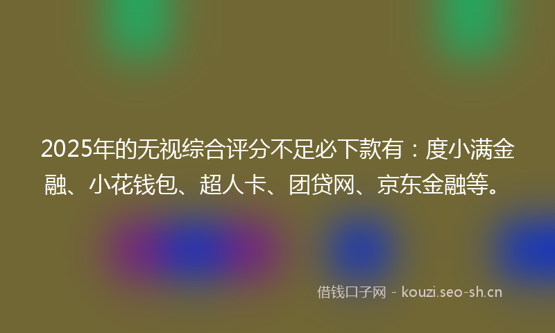 2025年的无视综合评分不足必下款有：度小满金融、小花钱包、超人卡、团贷网、京东金融等。