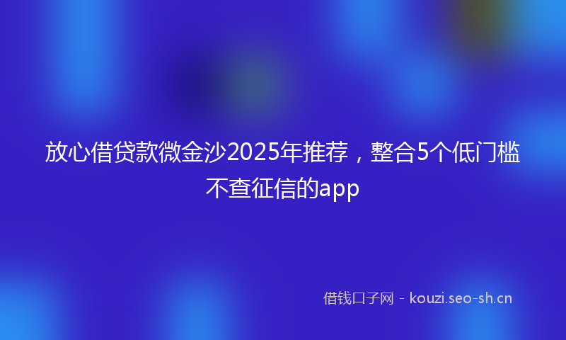 放心借贷款微金沙2025年推荐，整合5个低门槛不查征信的app
