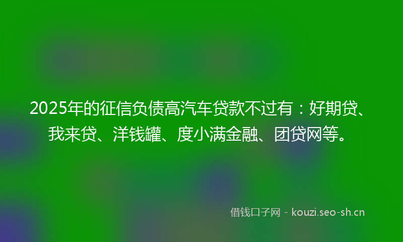 2025年的征信负债高汽车贷款不过有：好期贷、我来贷、洋钱罐、度小满金融、团贷网等。