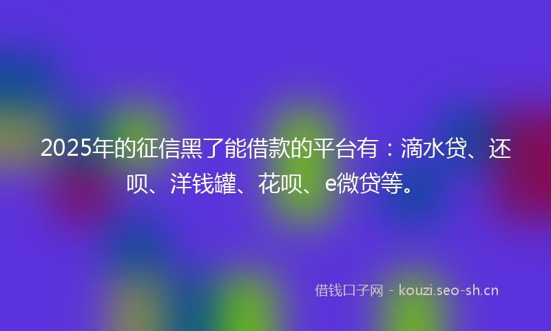 2025年的征信黑了能借款的平台有：滴水贷、还呗、洋钱罐、花呗、e微贷等。