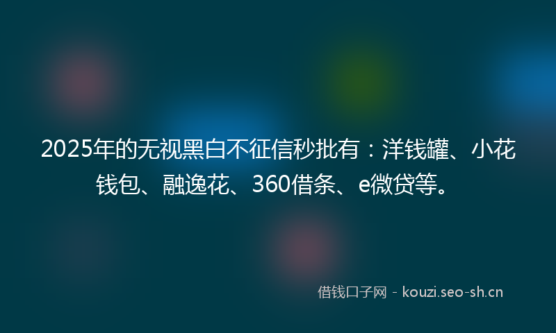 2025年的无视黑白不征信秒批有：洋钱罐、小花钱包、融逸花、360借条、e微贷等。