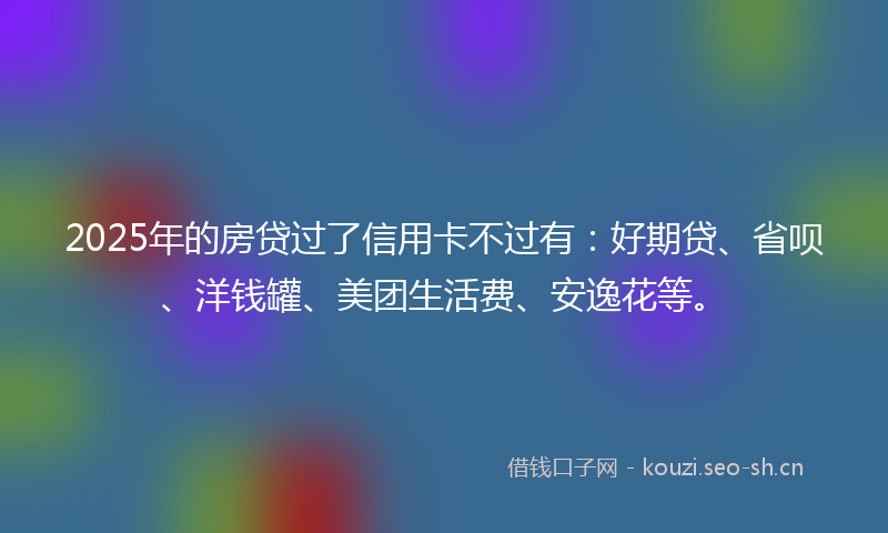 2025年的房贷过了信用卡不过有：好期贷、省呗、洋钱罐、美团生活费、安逸花等。