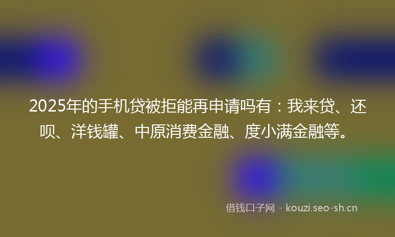 2025年的手机贷被拒能再申请吗有：我来贷、还呗、洋钱罐、中原消费金融、度小满金融等。