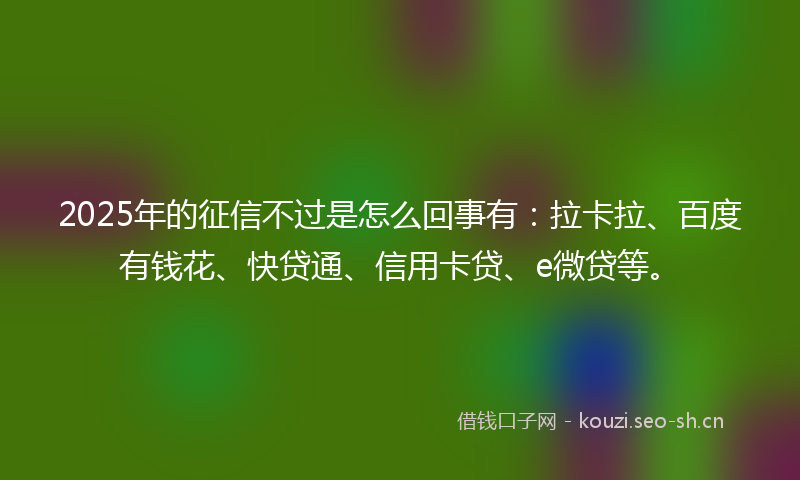 2025年的征信不过是怎么回事有：拉卡拉、百度有钱花、快贷通、信用卡贷、e微贷等。