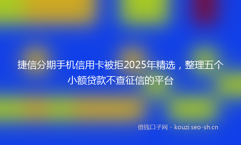 捷信分期手机信用卡被拒2025年精选，整理五个小额贷款不查征信的平台