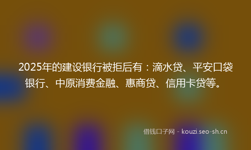 2025年的建设银行被拒后有：滴水贷、平安口袋银行、中原消费金融、惠商贷、信用卡贷等。