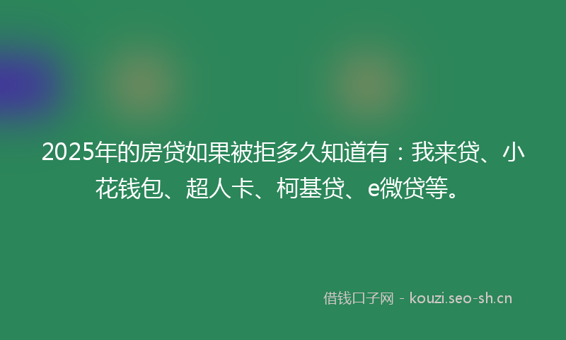 2025年的房贷如果被拒多久知道有：我来贷、小花钱包、超人卡、柯基贷、e微贷等。