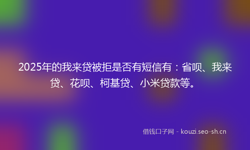 2025年的我来贷被拒是否有短信有：省呗、我来贷、花呗、柯基贷、小米贷款等。