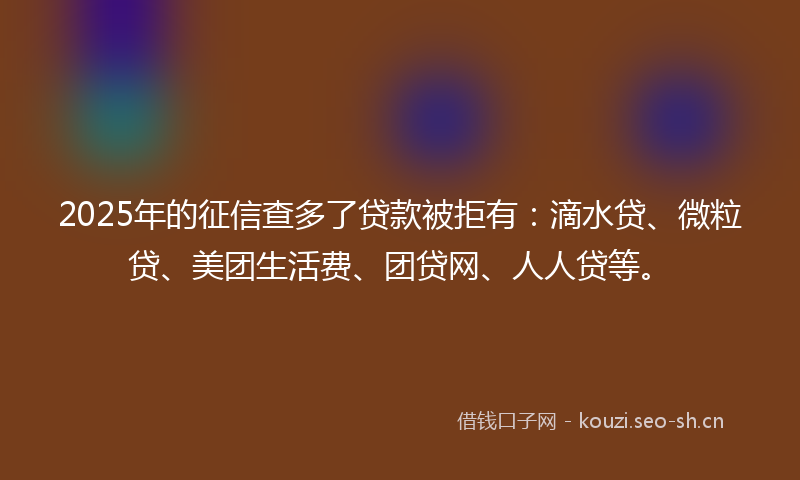 2025年的征信查多了贷款被拒有：滴水贷、微粒贷、美团生活费、团贷网、人人贷等。