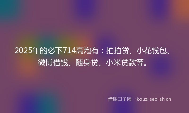 2025年的必下714高炮有：拍拍贷、小花钱包、微博借钱、随身贷、小米贷款等。
