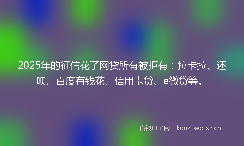 2025年的征信花了网贷所有被拒有：拉卡拉、还呗、百度有钱花、信用卡贷、e微贷等。