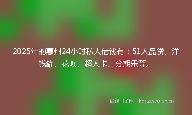 2025年的惠州24小时私人借钱有：51人品贷、洋钱罐、花呗、超人卡、分期乐等。