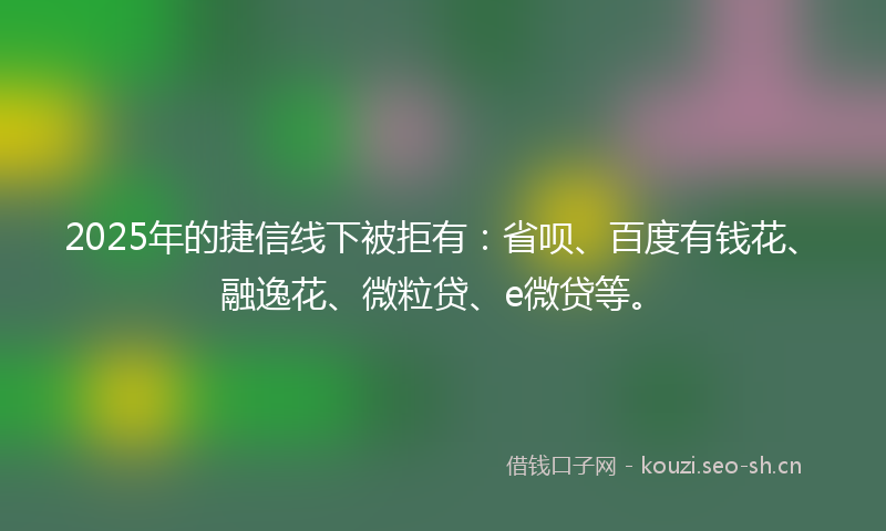 2025年的捷信线下被拒有：省呗、百度有钱花、融逸花、微粒贷、e微贷等。