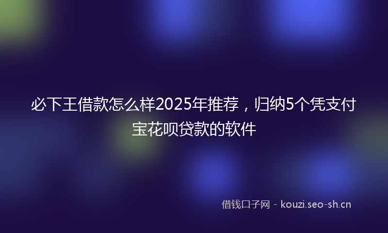必下王借款怎么样2025年推荐，归纳5个凭支付宝花呗贷款的软件