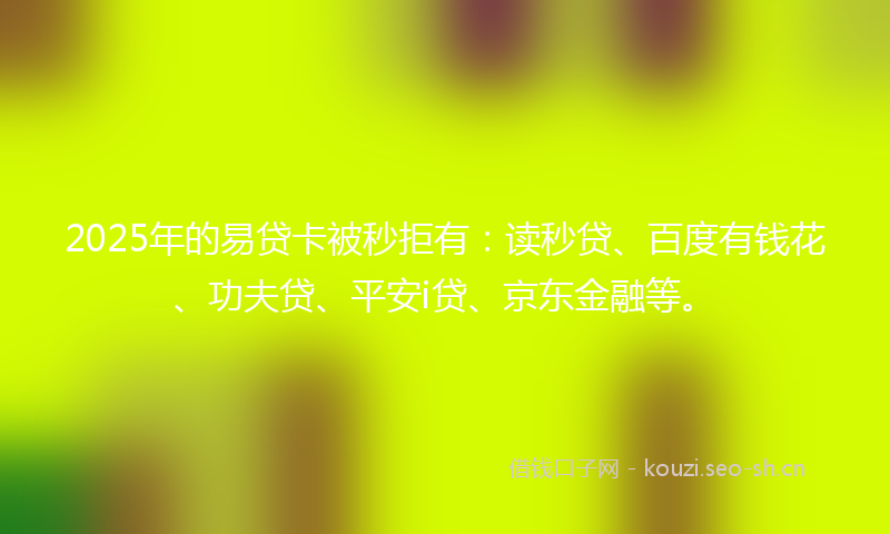 2025年的易贷卡被秒拒有：读秒贷、百度有钱花、功夫贷、平安i贷、京东金融等。