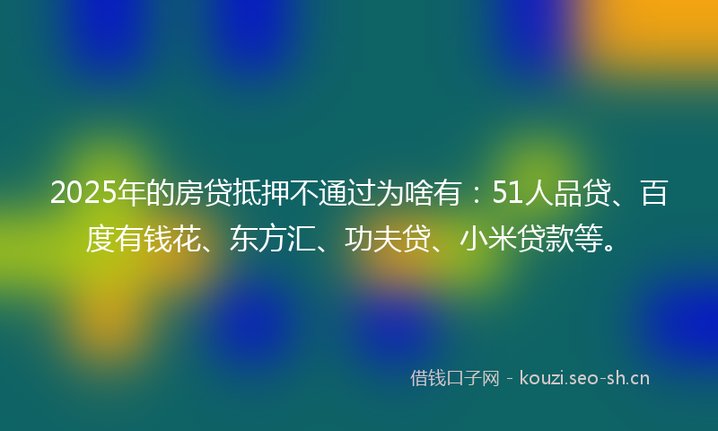 2025年的房贷抵押不通过为啥有：51人品贷、百度有钱花、东方汇、功夫贷、小米贷款等。