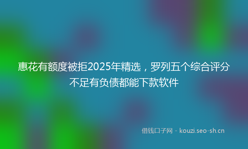 惠花有额度被拒2025年精选，罗列五个综合评分不足有负债都能下款软件