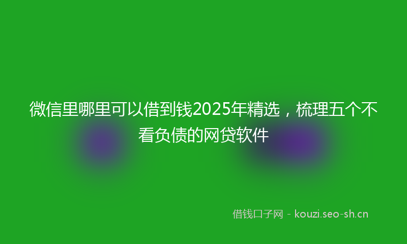 微信里哪里可以借到钱2025年精选，梳理五个不看负债的网贷软件