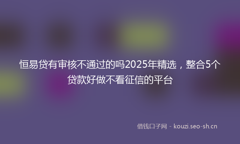 恒易贷有审核不通过的吗2025年精选，整合5个贷款好做不看征信的平台