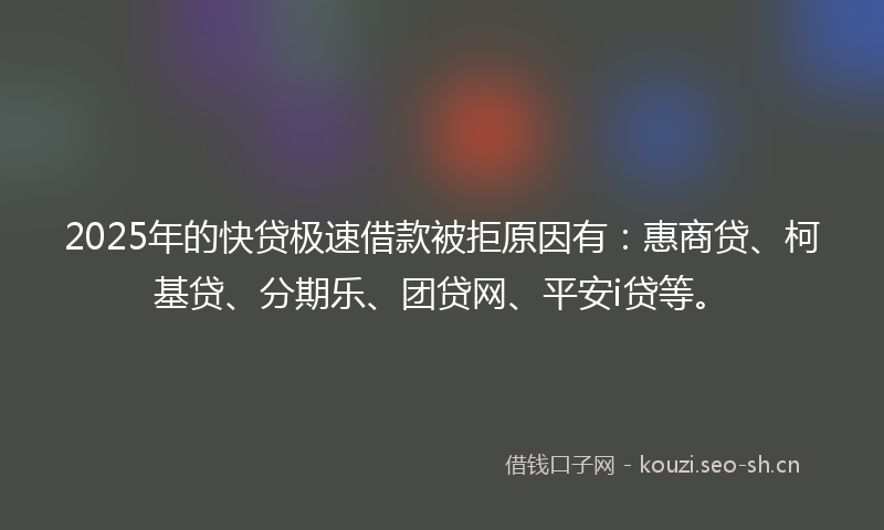 2025年的快贷极速借款被拒原因有：惠商贷、柯基贷、分期乐、团贷网、平安i贷等。
